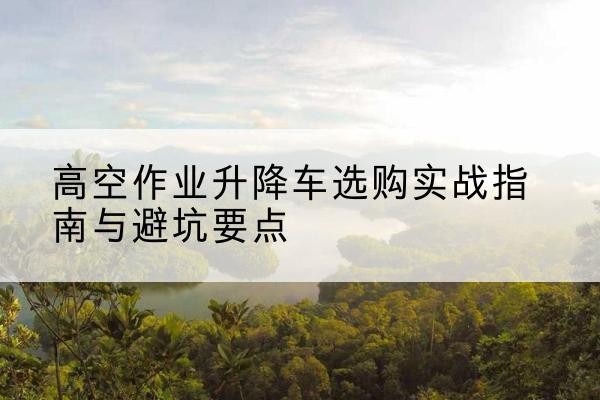 白银升降车怎么选-高空作业升降车选购实战指南与避坑要点