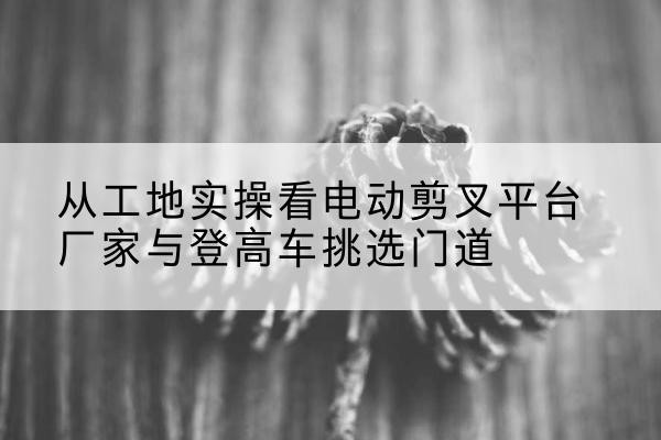 白银电动剪叉升降平台厂家-从工地实操看电动剪叉平台厂家与登高车挑选门道