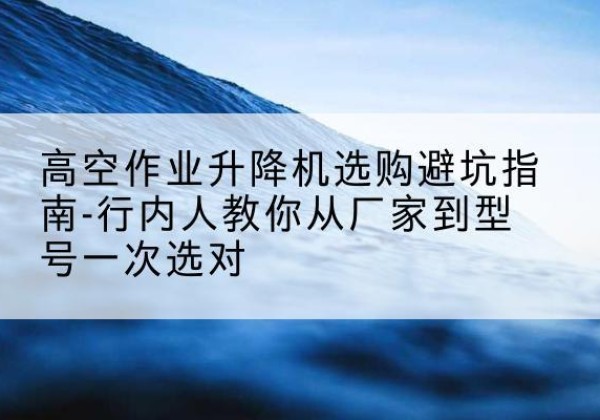 白银升降平台厂家-高空作业升降机选购避坑指南-行内人教你从厂家到型号一次选对