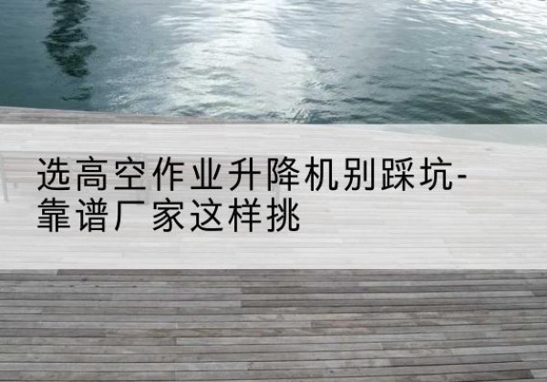 白银剪叉式升降机厂家-选高空作业升降机别踩坑-靠谱厂家这样挑