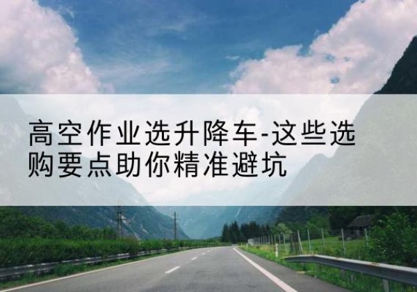白银升降车厂家-高空作业选升降车-这些选购要点助你*避坑