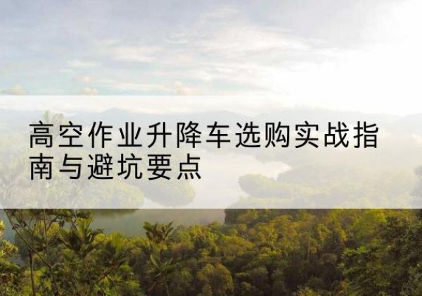 白银升降车怎么选-高空作业升降车选购实战指南与避坑要点