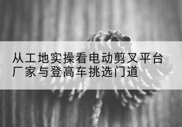 白银电动剪叉升降平台厂家-从工地实操看电动剪叉平台厂家与登高车挑选门道