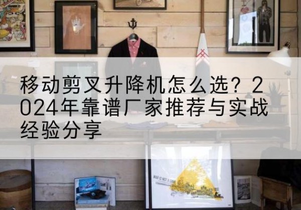 白银升降平台厂家推荐-移动剪叉升降机怎么选？2024年靠谱厂家推荐与实战经验分享